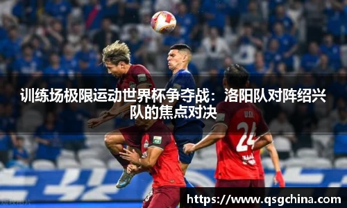 训练场极限运动世界杯争夺战：洛阳队对阵绍兴队的焦点对决