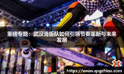 重磅专题：武汉滑板队如何引领节奏革新与未来发展